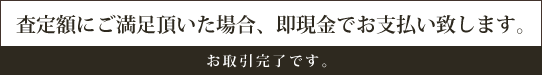 査定額にご満足頂いた場合、即現金でお支払い致します。―お取引完了です。ありがとうございました。